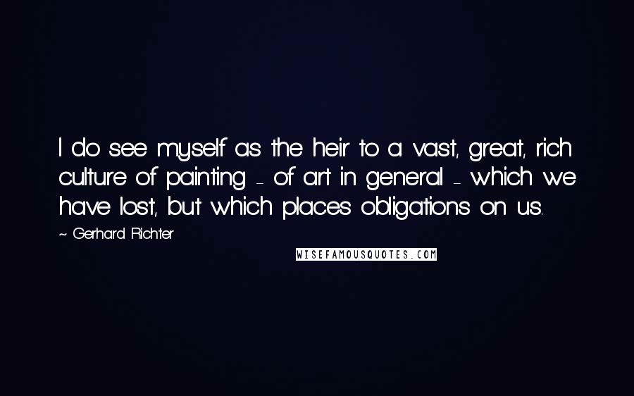 Gerhard Richter Quotes: I do see myself as the heir to a vast, great, rich culture of painting - of art in general - which we have lost, but which places obligations on us.