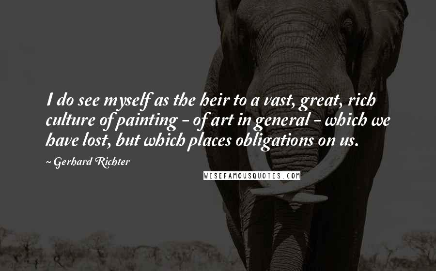 Gerhard Richter Quotes: I do see myself as the heir to a vast, great, rich culture of painting - of art in general - which we have lost, but which places obligations on us.