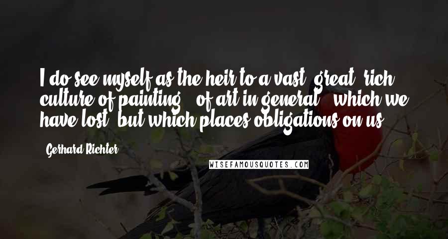 Gerhard Richter Quotes: I do see myself as the heir to a vast, great, rich culture of painting - of art in general - which we have lost, but which places obligations on us.