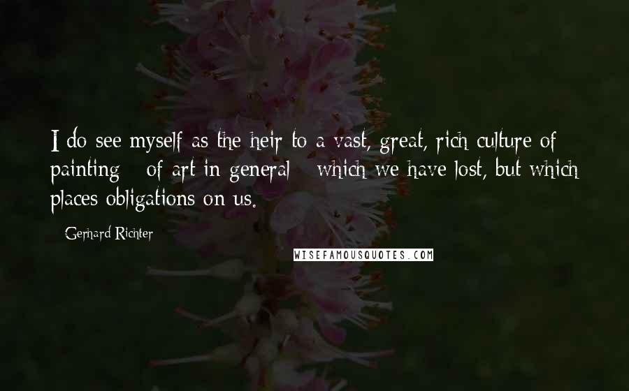 Gerhard Richter Quotes: I do see myself as the heir to a vast, great, rich culture of painting - of art in general - which we have lost, but which places obligations on us.