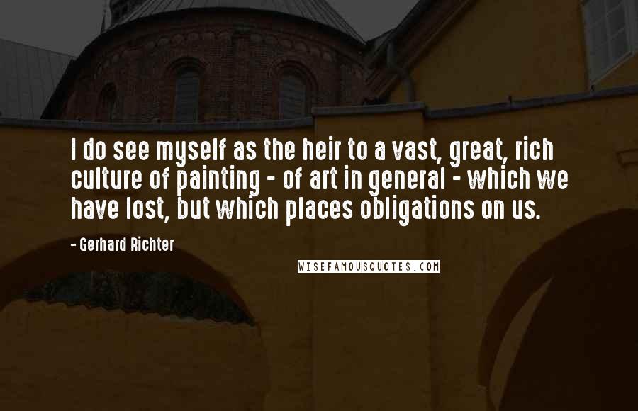 Gerhard Richter Quotes: I do see myself as the heir to a vast, great, rich culture of painting - of art in general - which we have lost, but which places obligations on us.