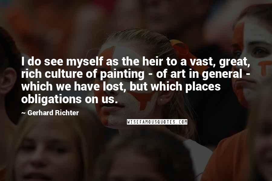 Gerhard Richter Quotes: I do see myself as the heir to a vast, great, rich culture of painting - of art in general - which we have lost, but which places obligations on us.