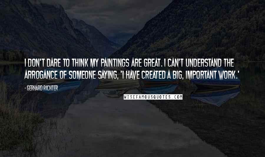 Gerhard Richter Quotes: I don't dare to think my paintings are great. I can't understand the arrogance of someone saying, 'I have created a big, important work.'