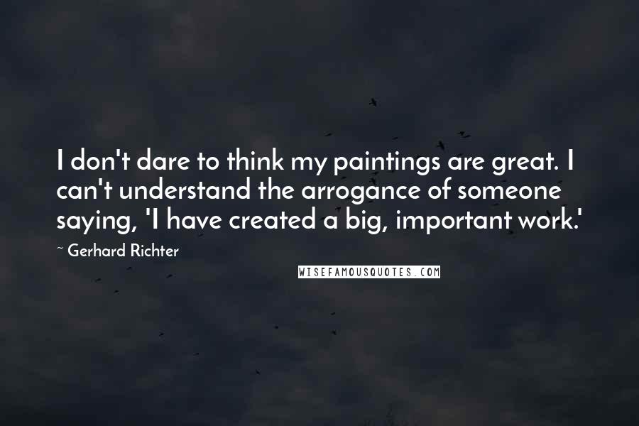 Gerhard Richter Quotes: I don't dare to think my paintings are great. I can't understand the arrogance of someone saying, 'I have created a big, important work.'