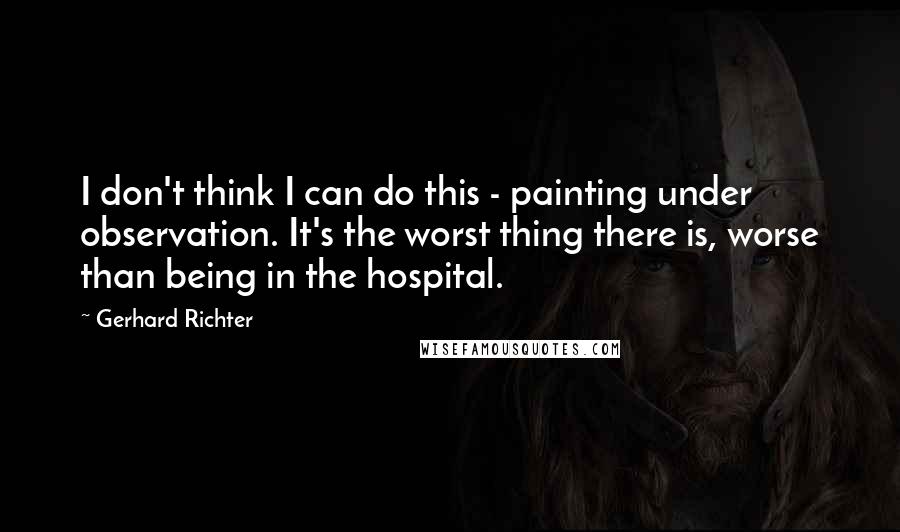 Gerhard Richter Quotes: I don't think I can do this - painting under observation. It's the worst thing there is, worse than being in the hospital.