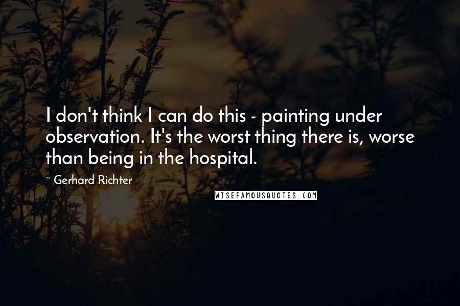 Gerhard Richter Quotes: I don't think I can do this - painting under observation. It's the worst thing there is, worse than being in the hospital.