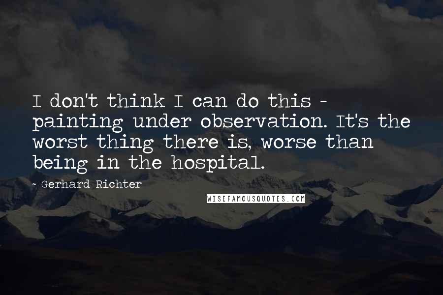 Gerhard Richter Quotes: I don't think I can do this - painting under observation. It's the worst thing there is, worse than being in the hospital.