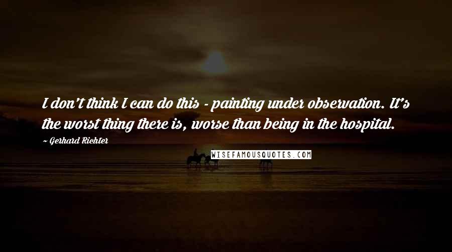 Gerhard Richter Quotes: I don't think I can do this - painting under observation. It's the worst thing there is, worse than being in the hospital.