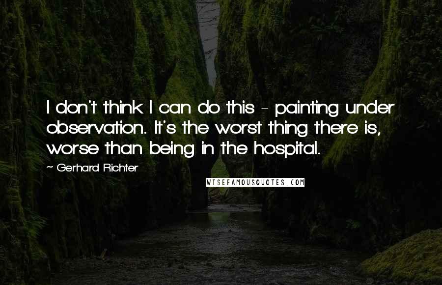 Gerhard Richter Quotes: I don't think I can do this - painting under observation. It's the worst thing there is, worse than being in the hospital.