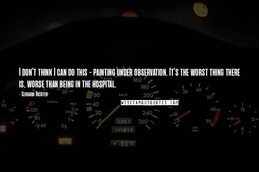 Gerhard Richter Quotes: I don't think I can do this - painting under observation. It's the worst thing there is, worse than being in the hospital.