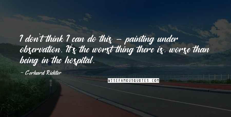 Gerhard Richter Quotes: I don't think I can do this - painting under observation. It's the worst thing there is, worse than being in the hospital.