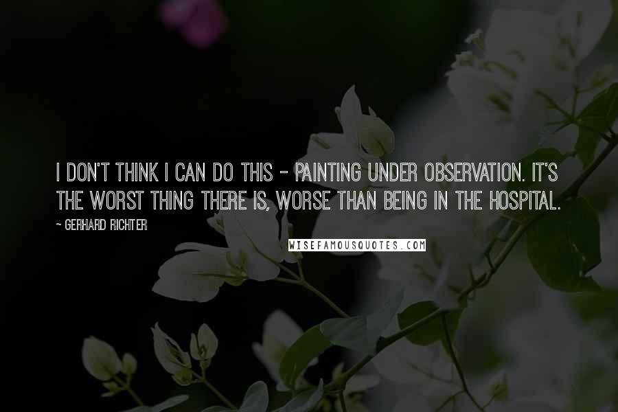 Gerhard Richter Quotes: I don't think I can do this - painting under observation. It's the worst thing there is, worse than being in the hospital.