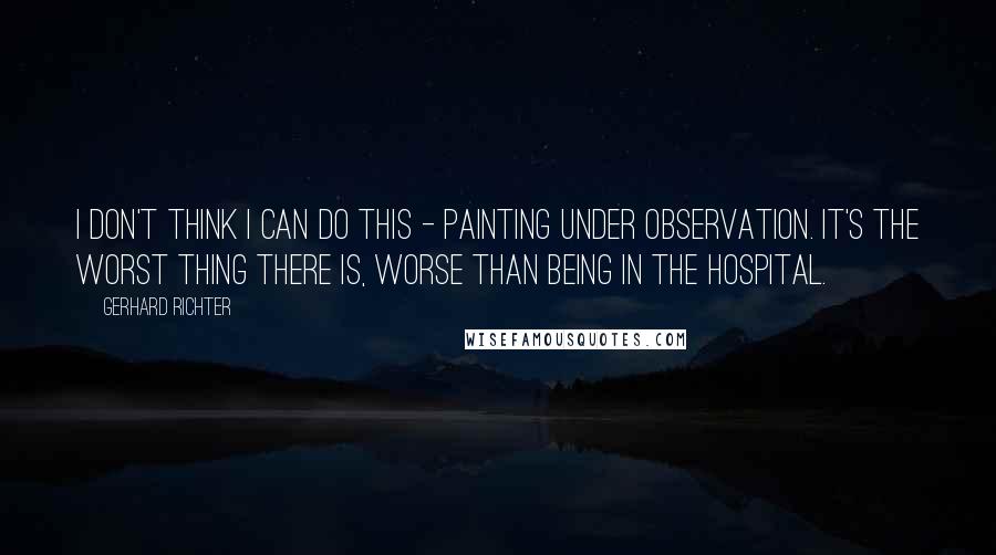 Gerhard Richter Quotes: I don't think I can do this - painting under observation. It's the worst thing there is, worse than being in the hospital.