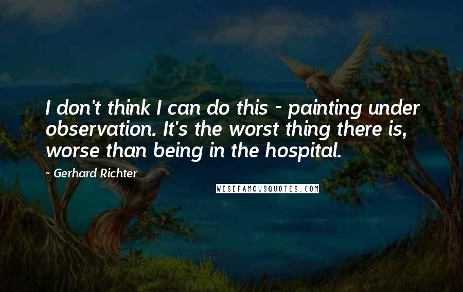 Gerhard Richter Quotes: I don't think I can do this - painting under observation. It's the worst thing there is, worse than being in the hospital.