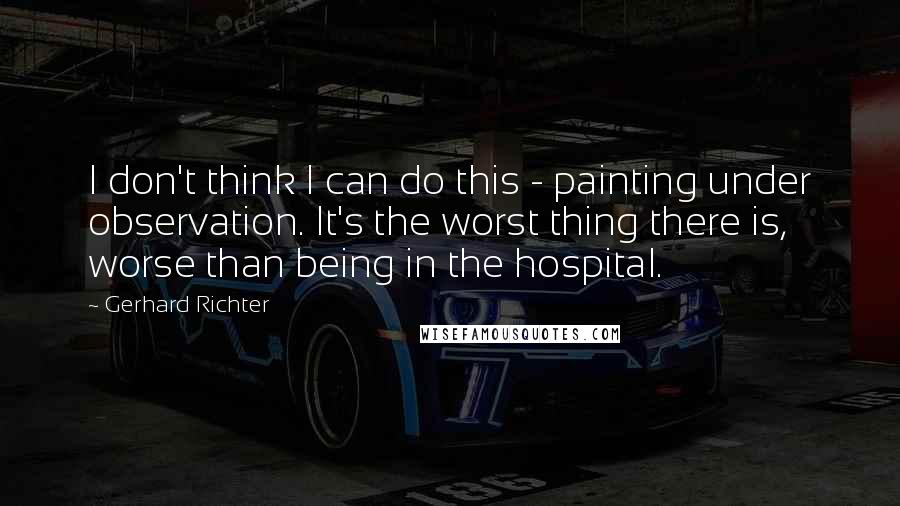 Gerhard Richter Quotes: I don't think I can do this - painting under observation. It's the worst thing there is, worse than being in the hospital.