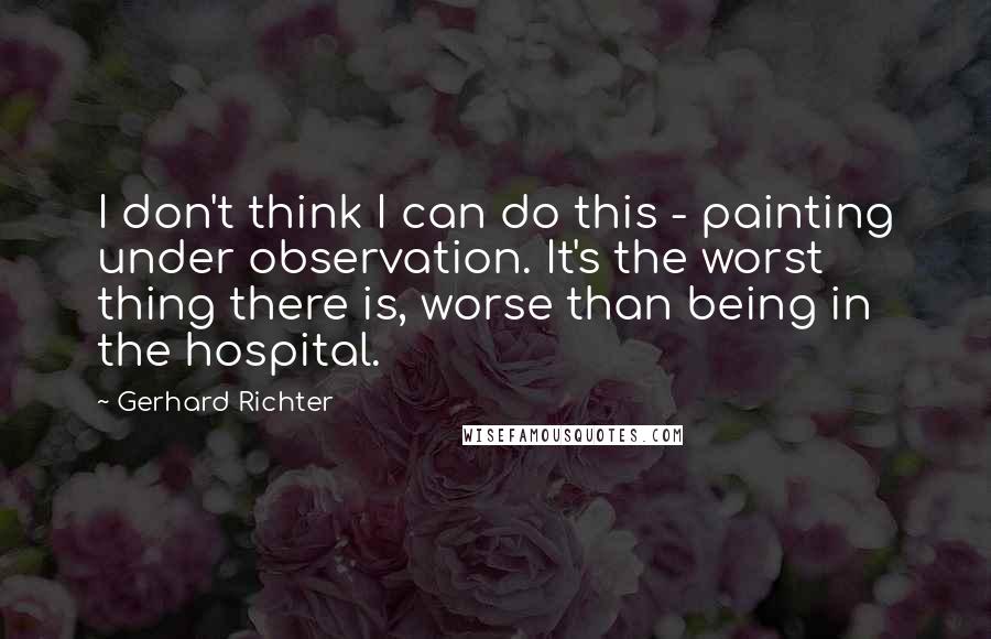 Gerhard Richter Quotes: I don't think I can do this - painting under observation. It's the worst thing there is, worse than being in the hospital.