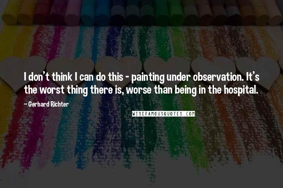 Gerhard Richter Quotes: I don't think I can do this - painting under observation. It's the worst thing there is, worse than being in the hospital.