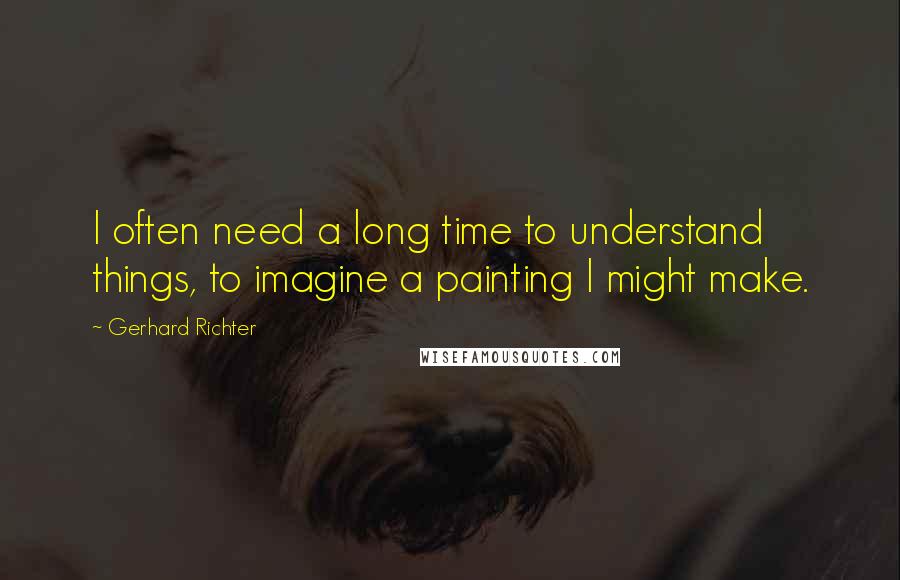 Gerhard Richter Quotes: I often need a long time to understand things, to imagine a painting I might make.