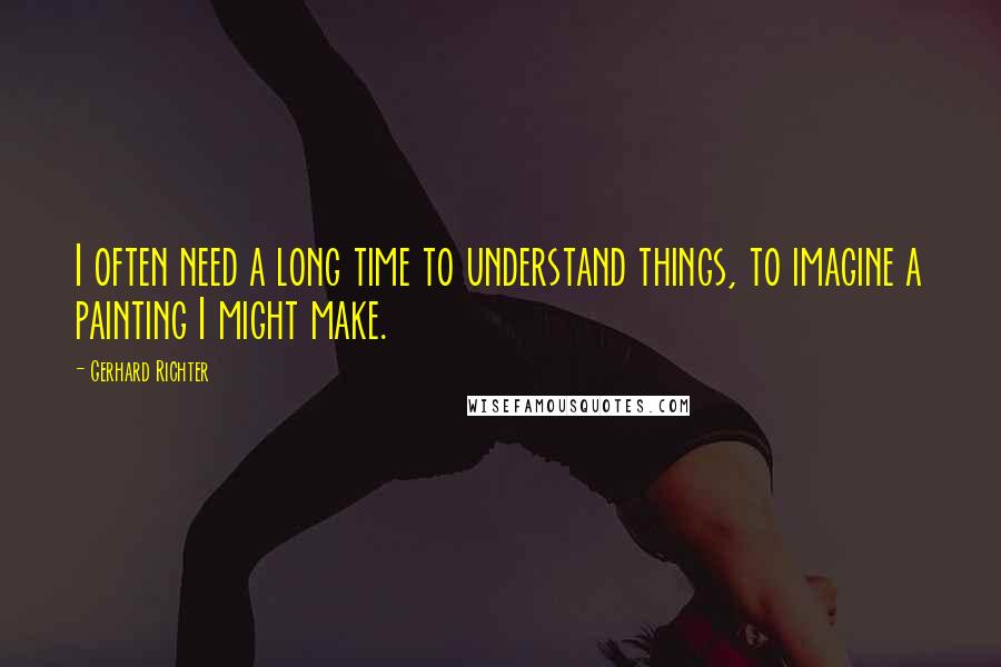 Gerhard Richter Quotes: I often need a long time to understand things, to imagine a painting I might make.