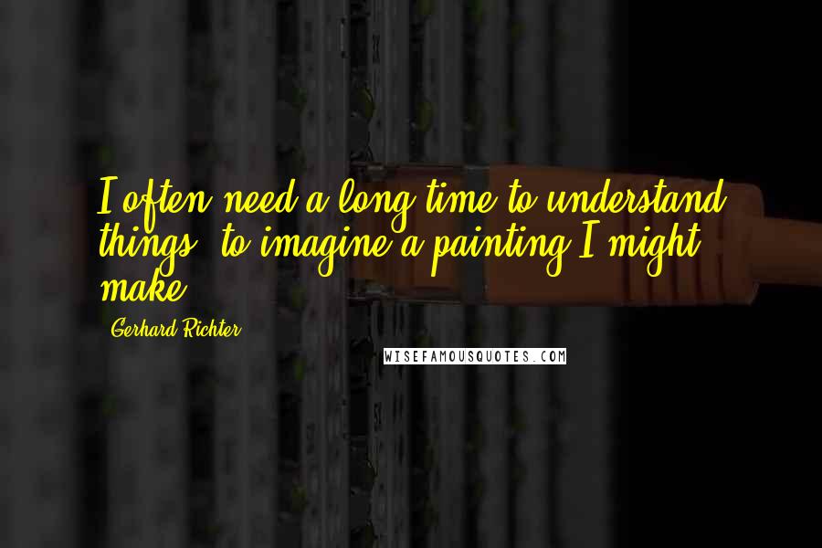 Gerhard Richter Quotes: I often need a long time to understand things, to imagine a painting I might make.