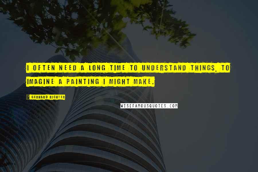 Gerhard Richter Quotes: I often need a long time to understand things, to imagine a painting I might make.