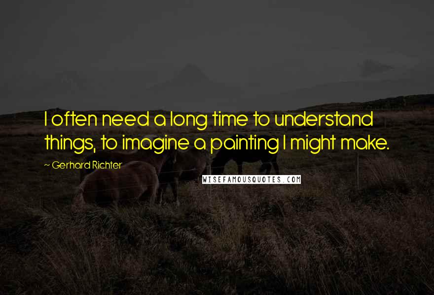 Gerhard Richter Quotes: I often need a long time to understand things, to imagine a painting I might make.