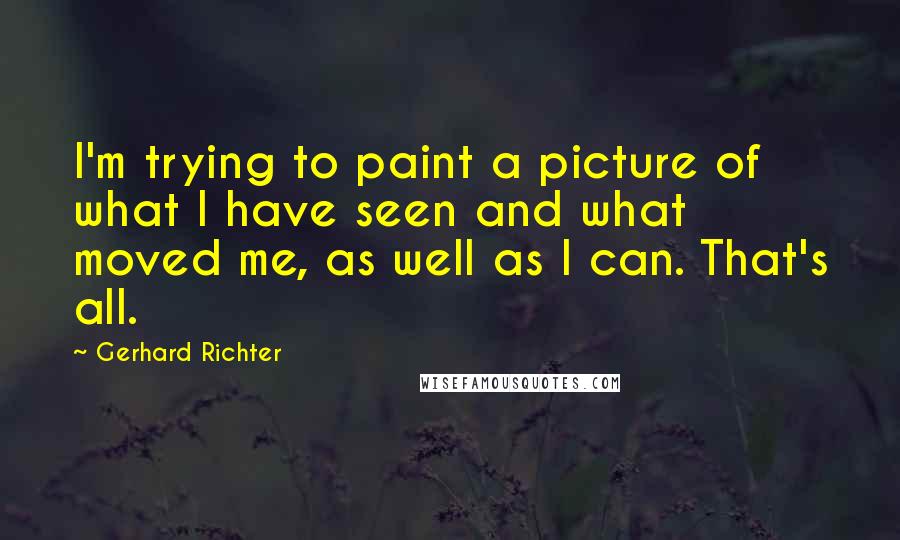 Gerhard Richter Quotes: I'm trying to paint a picture of what I have seen and what moved me, as well as I can. That's all.