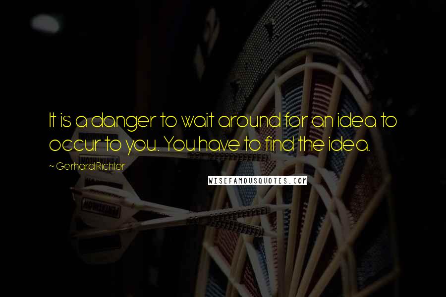 Gerhard Richter Quotes: It is a danger to wait around for an idea to occur to you. You have to find the idea.