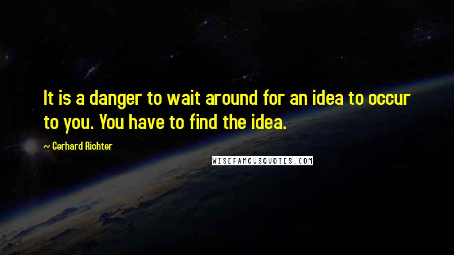 Gerhard Richter Quotes: It is a danger to wait around for an idea to occur to you. You have to find the idea.