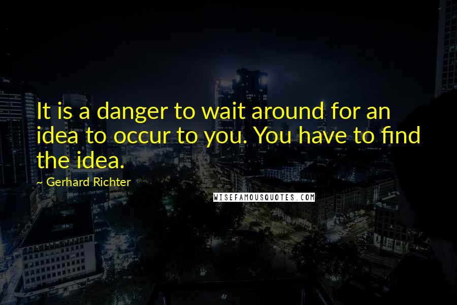 Gerhard Richter Quotes: It is a danger to wait around for an idea to occur to you. You have to find the idea.