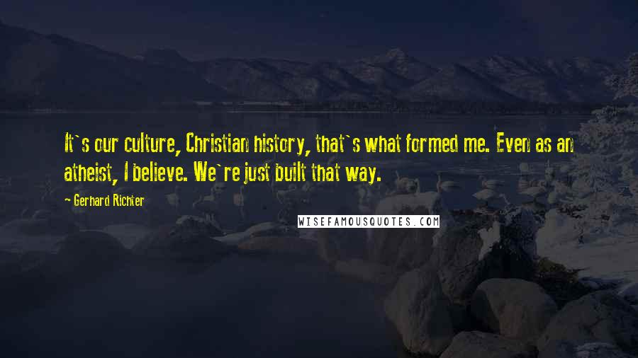 Gerhard Richter Quotes: It's our culture, Christian history, that's what formed me. Even as an atheist, I believe. We're just built that way.