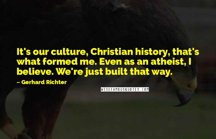 Gerhard Richter Quotes: It's our culture, Christian history, that's what formed me. Even as an atheist, I believe. We're just built that way.