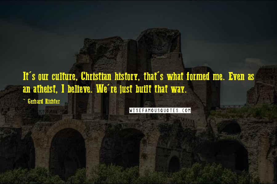 Gerhard Richter Quotes: It's our culture, Christian history, that's what formed me. Even as an atheist, I believe. We're just built that way.