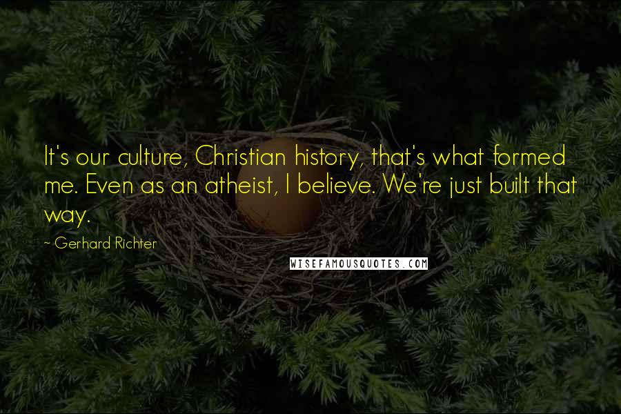 Gerhard Richter Quotes: It's our culture, Christian history, that's what formed me. Even as an atheist, I believe. We're just built that way.