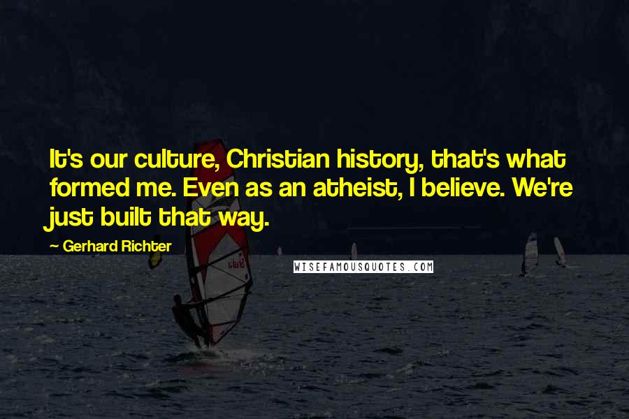 Gerhard Richter Quotes: It's our culture, Christian history, that's what formed me. Even as an atheist, I believe. We're just built that way.