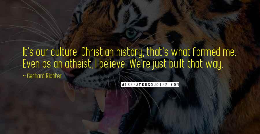 Gerhard Richter Quotes: It's our culture, Christian history, that's what formed me. Even as an atheist, I believe. We're just built that way.