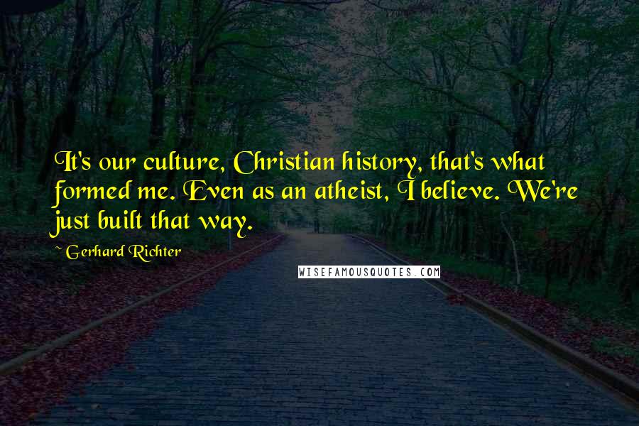 Gerhard Richter Quotes: It's our culture, Christian history, that's what formed me. Even as an atheist, I believe. We're just built that way.