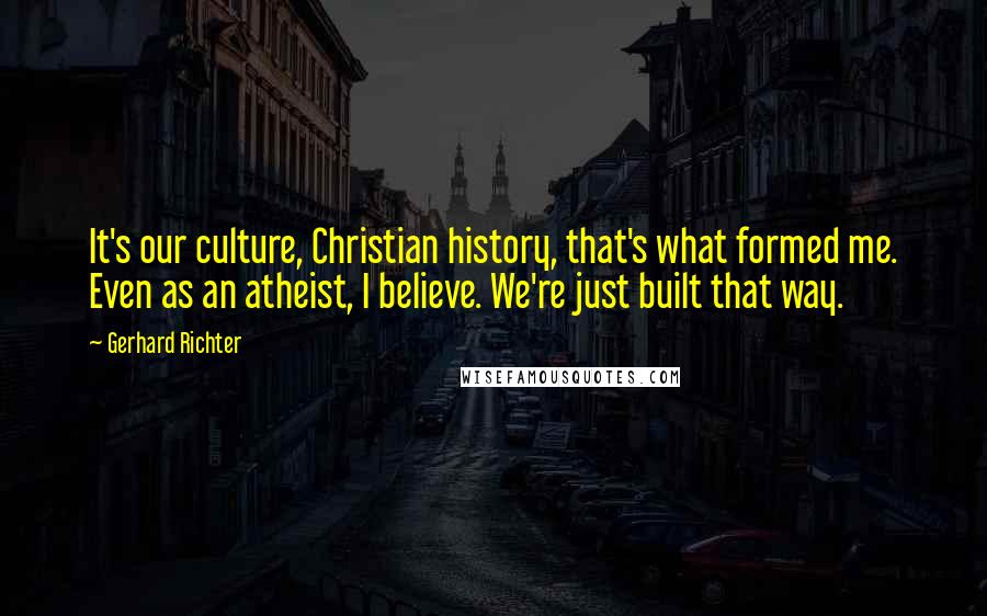Gerhard Richter Quotes: It's our culture, Christian history, that's what formed me. Even as an atheist, I believe. We're just built that way.