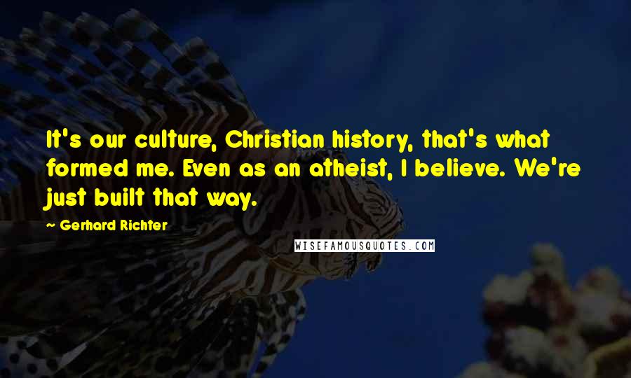 Gerhard Richter Quotes: It's our culture, Christian history, that's what formed me. Even as an atheist, I believe. We're just built that way.