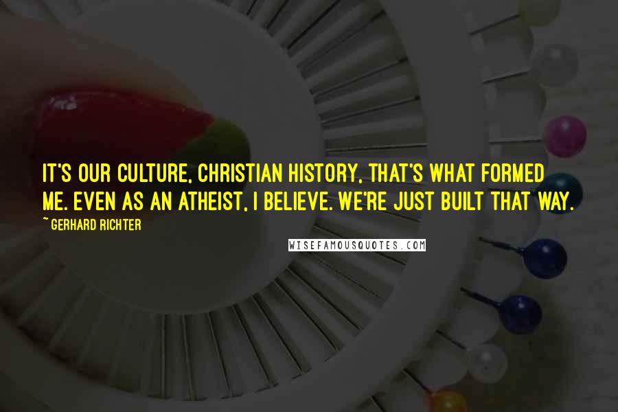 Gerhard Richter Quotes: It's our culture, Christian history, that's what formed me. Even as an atheist, I believe. We're just built that way.