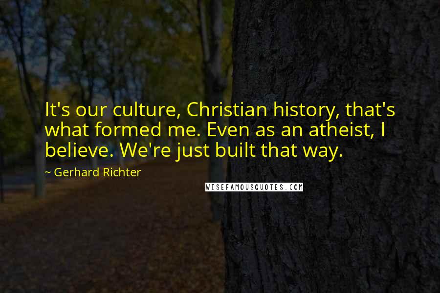 Gerhard Richter Quotes: It's our culture, Christian history, that's what formed me. Even as an atheist, I believe. We're just built that way.