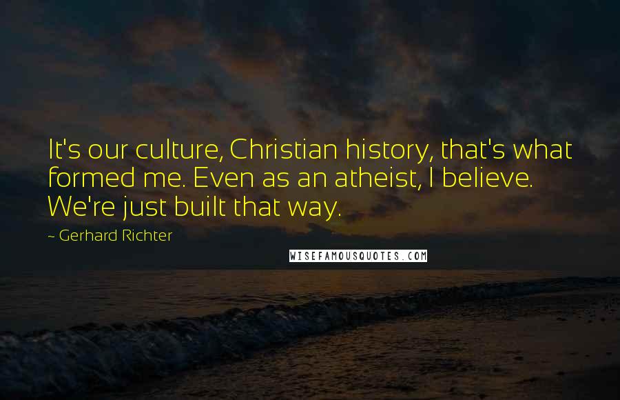 Gerhard Richter Quotes: It's our culture, Christian history, that's what formed me. Even as an atheist, I believe. We're just built that way.