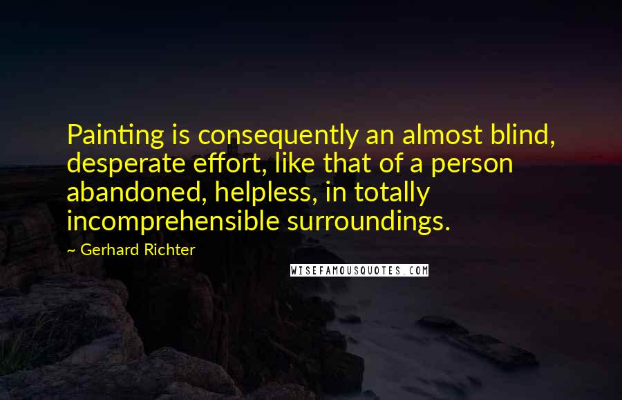 Gerhard Richter Quotes: Painting is consequently an almost blind, desperate effort, like that of a person abandoned, helpless, in totally incomprehensible surroundings.