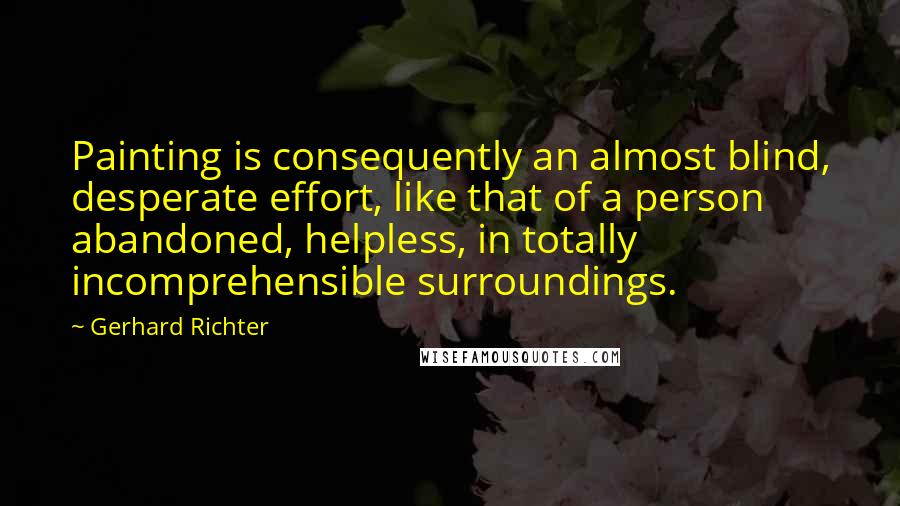 Gerhard Richter Quotes: Painting is consequently an almost blind, desperate effort, like that of a person abandoned, helpless, in totally incomprehensible surroundings.