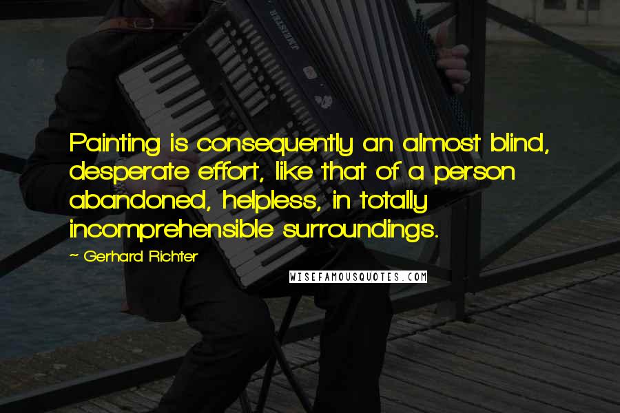 Gerhard Richter Quotes: Painting is consequently an almost blind, desperate effort, like that of a person abandoned, helpless, in totally incomprehensible surroundings.