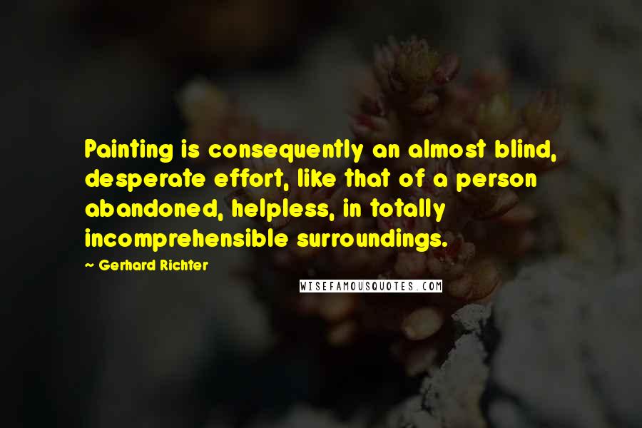 Gerhard Richter Quotes: Painting is consequently an almost blind, desperate effort, like that of a person abandoned, helpless, in totally incomprehensible surroundings.