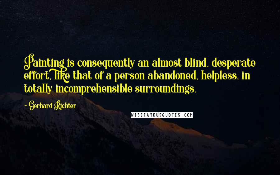 Gerhard Richter Quotes: Painting is consequently an almost blind, desperate effort, like that of a person abandoned, helpless, in totally incomprehensible surroundings.
