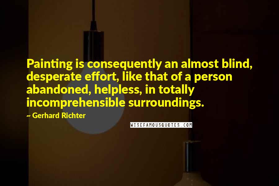 Gerhard Richter Quotes: Painting is consequently an almost blind, desperate effort, like that of a person abandoned, helpless, in totally incomprehensible surroundings.