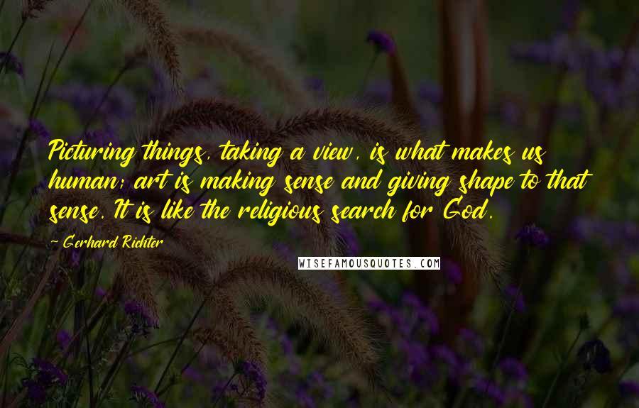 Gerhard Richter Quotes: Picturing things, taking a view, is what makes us human; art is making sense and giving shape to that sense. It is like the religious search for God.