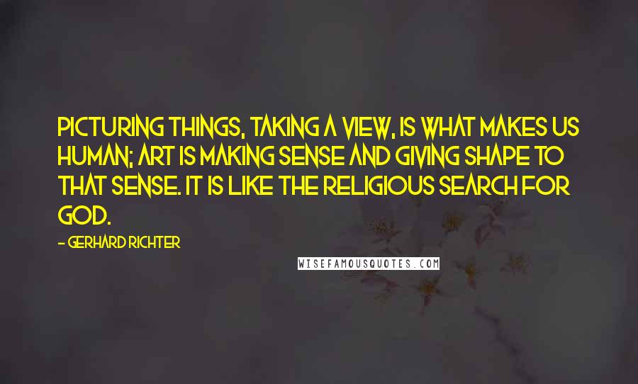 Gerhard Richter Quotes: Picturing things, taking a view, is what makes us human; art is making sense and giving shape to that sense. It is like the religious search for God.